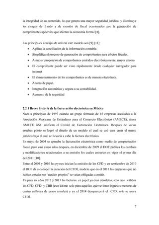 7
la integridad de su contenido, lo que genera una mayor seguridad jurídica, y disminuye
los riesgos de fraude y de evasión de fiscal ocasionados por la generación de
comprobantes apócrifos que afectan la economía formal [8].
Las principales ventajas de utilizar este modelo son [9] [11]:
 Agiliza la conciliación de la información contable.
 Simplifica el proceso de generación de comprobantes para efectos fiscales.
 A mayor proporción de comprobantes emitidos electrónicamente, mayor ahorro.
 El comprobante puede ser visto rápidamente desde cualquier navegador para
internet
 El almacenamiento de los comprobantes es de manera electrónica.
 Ahorro de papel.
 Integración automática y segura a su contabilidad.
 Aumento de la seguridad
2.2.1 Breve historia de la facturación electrónica en México
Nace a principios de 1997 cuando un grupo formado de 45 empresas asociadas a la
Asociación Mexicana de Estándares para el Comercio Electrónico (AMECE), ahora
AMECE GS1, unifican el Comité de Facturación Electrónica. Después de varias
pruebas piloto se logró el diseño de un modelo el cual se usó para crear el marco
jurídico bajo el cual se llevaría a cabo la factura electrónica.
En mayo de 2004 se aprueba la facturación electrónica como medio de comprobación
fiscal, pero casi cinco años después, en diciembre de 2009 el DOF pública los cambios
y modificaciones relacionados a su emisión los cuales entrarían en vigor el primer día
del 2011 [10].
Entre el 2009 y 2010 las pymes inician la emisión de los CFD y en septiembre de 2010
el DOF da a conocer la creación del CFDI, modelo que en el 2011 las empresas que no
habían optado por “medios propios” se veían obligadas a emitir.
Ya para los años 2012 y 2013 las facturas en papel ya eran obsoletas, solo eran válidos
los CFD, CFDI y CBB (este último solo para aquellos que tuvieran ingresos menores de
cuatro millones de pesos anuales) y en el 2014 desaparecerá el CFD, solo se usara
CFDI.
 