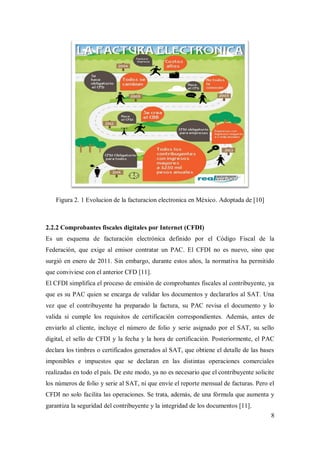 8
Figura 2. 1 Evolucion de la facturacion electronica en México. Adoptada de [10]
2.2.2 Comprobantes fiscales digitales por Internet (CFDI)
Es un esquema de facturación electrónica definido por el Código Fiscal de la
Federación, que exige al emisor contratar un PAC. El CFDI no es nuevo, sino que
surgió en enero de 2011. Sin embargo, durante estos años, la normativa ha permitido
que conviviese con el anterior CFD [11].
El CFDI simplifica el proceso de emisión de comprobantes fiscales al contribuyente, ya
que es su PAC quien se encarga de validar los documentos y declararlos al SAT. Una
vez que el contribuyente ha preparado la factura, su PAC revisa el documento y lo
valida si cumple los requisitos de certificación correspondientes. Además, antes de
enviarlo al cliente, incluye el número de folio y serie asignado por el SAT, su sello
digital, el sello de CFDI y la fecha y la hora de certificación. Posteriormente, el PAC
declara los timbres o certificados generados al SAT, que obtiene el detalle de las bases
imponibles e impuestos que se declaran en las distintas operaciones comerciales
realizadas en todo el país. De este modo, ya no es necesario que el contribuyente solicite
los números de folio y serie al SAT, ni que envíe el reporte mensual de facturas. Pero el
CFDI no solo facilita las operaciones. Se trata, además, de una fórmula que aumenta y
garantiza la seguridad del contribuyente y la integridad de los documentos [11].
 