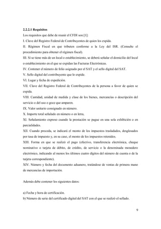 9
2.2.2.1 Requisitos
Los requisitos que debe de reunir el CFDI son [1]:
I. Clave del Registro Federal de Contribuyentes de quien los expida.
II. Régimen Fiscal en que tributen conforme a la Ley del ISR. (Consulte el
procedimiento para obtener el régimen fiscal).
III. Sí se tiene más de un local o establecimiento, se deberá señalar el domicilio del local
o establecimiento en el que se expidan las Facturas Electrónicas.
IV. Contener el número de folio asignado por el SAT y el sello digital del SAT.
V. Sello digital del contribuyente que lo expide.
VI. Lugar y fecha de expedición.
VII. Clave del Registro Federal de Contribuyentes de la persona a favor de quien se
expida.
VIII. Cantidad, unidad de medida y clase de los bienes, mercancías o descripción del
servicio o del uso o goce que amparen.
IX. Valor unitario consignado en número.
X. Importe total señalado en número o en letra,
XI. Señalamiento expreso cuando la prestación se pague en una sola exhibición o en
parcialidades.
XII. Cuando proceda, se indicará el monto de los impuestos trasladados, desglosados
por tasa de impuesto y, en su caso, el monto de los impuestos retenidos.
XIII. Forma en que se realizó el pago (efectivo, transferencia electrónica, cheque
nominativo o tarjeta de débito, de crédito, de servicio o la denominada monedero
electrónico, indicando al menos los últimos cuatro dígitos del número de cuenta o de la
tarjeta correspondiente).
XIV. Número y fecha del documento aduanero, tratándose de ventas de primera mano
de mercancías de importación.
Además debe contener los siguientes datos:
a) Fecha y hora de certificación.
b) Número de serie del certificado digital del SAT con el que se realizó el sellado.
 