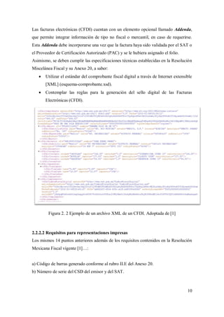 10
Las facturas electrónicas (CFDI) cuentan con un elemento opcional llamado Addenda,
que permite integrar información de tipo no fiscal o mercantil, en caso de requerirse.
Esta Addenda debe incorporarse una vez que la factura haya sido validada por el SAT o
el Proveedor de Certificación Autorizado (PAC) y se le hubiera asignado el folio.
Asimismo, se deben cumplir las especificaciones técnicas establecidas en la Resolución
Miscelánea Fiscal y su Anexo 20, a saber:
 Utilizar el estándar del comprobante fiscal digital a través de Internet extensible
[XML] (esquema-comprobante.xsd).
 Contemplar las reglas para la generación del sello digital de las Facturas
Electrónicas (CFDI).
Figura 2. 2 Ejemplo de un archivo XML de un CFDI. Adoptada de [1]
2.2.2.2 Requisitos para representaciones impresas
Los mismos 14 puntos anteriores además de los requisitos contenidos en la Resolución
Mexicana Fiscal vigente [1]…:
a) Código de barras generado conforme al rubro II.E del Anexo 20.
b) Número de serie del CSD del emisor y del SAT.
 