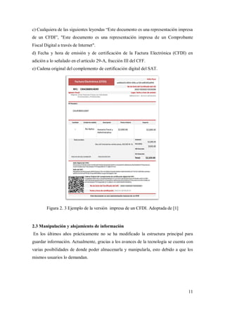 11
c) Cualquiera de las siguientes leyendas “Este documento es una representación impresa
de un CFDI”, "Este documento es una representación impresa de un Comprobante
Fiscal Digital a través de Internet".
d) Fecha y hora de emisión y de certificación de la Factura Electrónica (CFDI) en
adición a lo señalado en el artículo 29-A, fracción III del CFF.
e) Cadena original del complemento de certificación digital del SAT.
Figura 2. 3 Ejemplo de la versión impresa de un CFDI. Adoptada de [1]
2.3 Manipulación y alojamiento de información
En los últimos años prácticamente no se ha modificado la estructura principal para
guardar información. Actualmente, gracias a los avances de la tecnología se cuenta con
varias posibilidades de donde poder almacenarla y manipularla, esto debido a que los
mismos usuarios lo demandan.
 