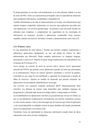 12
El almacenamiento en servidor web posiblemente es el más utilizado, debido a tu tasa
de éxito del 88%. Entre sus características principales están la capacidad de almacenar
gran cantidad de información, escalabilidad e integridad [12].
También últimamente se ha oído de almacenamiento en la nube, una infraestructura que
soporta computo compartido, alojamiento y/o servicios para aplicación proveídos por
una organización. Los servicios pueden llegar ser gratuitos o por una tarifa. Pueden ser
utilizadas para remplazar o complementar las capacidades de las tecnologías de
información ya existentes. Acceden a aplicaciones compartidas como correros,
respaldos, destinos de archivos, servidores virtuales y almacenamiento entre otras [13].
2.3.1 Windows Azure
Es una plataforma de nube abierta y flexible que permite compilar, implementar y
administrar aplicaciones rápidamente, en una red global de centros de datos
administrados por Microsoft. Puede compilar aplicaciones en cualquier lenguaje,
herramienta o framework. Además se puede integrar aplicaciones de nube públicas con
el entorno de IT existente [17].
Azure entrega un contrato de nivel de servicio (SLA, Service Level Agreement)
mensual del 99.95% que permite correr aplicaciones grandes sin tener que preocuparse
en la infraestructura. Provee un sistema operativo automático y servicio de parches,
construido en una carga de red equilibrada y capacidad de recuperación a prueba de
fallas de hardware. Soporta un modelo de desarrollo que permite actualizar las
aplicaciones sin necesidad de inhabilitarla por un tiempo.
Los servicios son expuestos mediante protocolos REST (Representational State
Transfer). Las librerías de clientes están disponibles para múltiples lenguajes de
programación y liberadas bajo licencia de código abierto y almacenadas en GitHub.
La escalabilidad de tus aplicaciones será fácil ya que permite que crezcan sin límites ya
que es una plataforma completamente autosuficiente que permite suministrar recursos
en unos cuanto minutos. Solo se necesita pagar por los recursos que utiliza la aplicación
y esta estará disponible en múltiples centros de datos alrededor del mundo, permitiendo
acercar tus aplicaciones a tus clientes [16].
Finalmente Azure da oportunidad de almacenar información usando bases de datos
relacionales entre otros servicios inteligentes.
 
