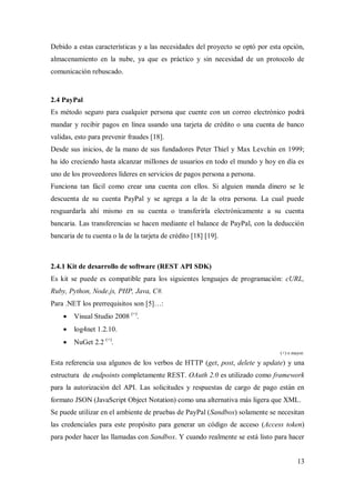 13
Debido a estas características y a las necesidades del proyecto se optó por esta opción,
almacenamiento en la nube, ya que es práctico y sin necesidad de un protocolo de
comunicación rebuscado.
2.4 PayPal
Es método seguro para cualquier persona que cuente con un correo electrónico podrá
mandar y recibir pagos en línea usando una tarjeta de crédito o una cuenta de banco
validas, esto para prevenir fraudes [18].
Desde sus inicios, de la mano de sus fundadores Peter Thiel y Max Levchin en 1999;
ha ido creciendo hasta alcanzar millones de usuarios en todo el mundo y hoy en día es
uno de los proveedores líderes en servicios de pagos persona a persona.
Funciona tan fácil como crear una cuenta con ellos. Si alguien manda dinero se le
descuenta de su cuenta PayPal y se agrega a la de la otra persona. La cual puede
resguardarla ahí mismo en su cuenta o transferirla electrónicamente a su cuenta
bancaria. Las transferencias se hacen mediante el balance de PayPal, con la deducción
bancaria de tu cuenta o la de la tarjeta de crédito [18] [19].
2.4.1 Kit de desarrollo de software (REST API SDK)
Es kit se puede es compatible para los siguientes lenguajes de programación: cURL,
Ruby, Python, Node.js, PHP, Java, C#.
Para .NET los prerrequisitos son [5]…:
 Visual Studio 2008 (+)
.
 log4net 1.2.10.
 NuGet 2.2 (+)
.
(+) o mayor.
Esta referencia usa algunos de los verbos de HTTP (get, post, delete y update) y una
estructura de endpoints completamente REST. OAuth 2.0 es utilizado como framework
para la autorización del API. Las solicitudes y respuestas de cargo de pago están en
formato JSON (JavaScript Object Notation) como una alternativa más ligera que XML.
Se puede utilizar en el ambiente de pruebas de PayPal (Sandbox) solamente se necesitan
las credenciales para este propósito para generar un código de acceso (Access token)
para poder hacer las llamadas con Sandbox. Y cuando realmente se está listo para hacer
 