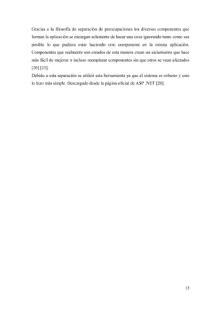 15
Gracias a la filosofía de separación de preocupaciones los diversos componentes que
forman la aplicación se encargan solamente de hacer una cosa ignorando tanto como sea
posible lo que pudiera estar haciendo otro componente en la misma aplicación.
Componentes que realmente son creados de esta manera crean un aislamiento que hace
más fácil de mejorar o incluso reemplazar componentes sin que otros se vean afectados
[20] [21].
Debido a esta separación se utilizó esta herramienta ya que el sistema es robusto y esto
lo hizo más simple. Descargado desde la página oficial de ASP .NET [20].
 