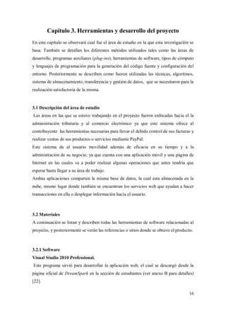 16
Capítulo 3. Herramientas y desarrollo del proyecto
En este capítulo se observará cual fue el área de estudio en la que esta investigación se
basa. También se detallan los diferentes métodos utilizados tales como las áreas de
desarrollo, programas auxiliares (plug-ins), herramientas de software, tipos de cómputo
y lenguajes de programación para la generación del código fuente y configuración del
entorno. Posteriormente se describen como fueron utilizadas las técnicas, algoritmos,
sistema de almacenamiento, transferencia y gestión de datos, que se necesitaron para la
realización satisfactoria de la misma.
3.1 Descripción del área de estudio
Las áreas en las que se estuvo trabajando en el proyecto fueron enfocadas hacia el la
administración tributaria y al comercio electrónico ya que este sistema ofrece al
contribuyente las herramientas necesarias para llevar el debido control de sus facturas y
realizar ventas de sus productos o servicios mediante PayPal.
Este sistema da al usuario movilidad además de eficacia en su tiempo y a la
administración de su negocio, ya que cuenta con una aplicación móvil y una página de
Internet en las cuales va a poder realizar algunas operaciones que antes tendría que
esperar hasta llegar a su área de trabajo.
Ambas aplicaciones comparten la misma base de datos, la cual esta almacenada en la
nube, mismo lugar donde también se encuentran los servicios web que ayudan a hacer
transacciones en ella o desplegar información hacia el usuario.
3.2 Materiales
A continuación se listan y describen todas las herramientas de software relacionadas al
proyecto, y posteriormente se verán las referencias o sitios donde se obtuvo el producto.
3.2.1 Software
Visual Studio 2010 Professional.
Este programa sirvió para desarrollar la aplicación web, el cual se descargó desde la
página oficial de DreamSpark en la sección de estudiantes (ver anexo B para detalles)
[22].
 