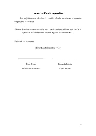 iii
Autorización de Impresión
Los abajo firmantes, miembros del comité evaluador autorizamos la impresión
del proyecto de titulación
Sistema de aplicaciones de escritorio, web y móvil con integración de pago PayPal y
expedición de Comprobantes Fiscales Digitales por Internet (CFDI)
Elaborado por el alumno:
Héctor Iván Soto Caldera 77427
Jorge Rodas
Profesor de la Materia
Fernando Estrada
Asesor Técnico
 