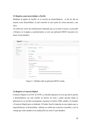 20
3.5 Registro como desarrollador a PayPal
Mediante la página de PayPal, en la sección de desarrolladores, se dio de alta un
usuario como desarrollador, el cual consistió en una cuenta de correo personal y una
clave.
Al recibir por correo las notificaciones indicando que ya se tenía el acceso, se procedió
a firmarse en la página y posteriormente se creó una aplicación REST necesaria (ver
anexo E para detalles).
Figura 3. 3 Detalle sobre la aplicación REST creada.
3.6 Registro a Comercio Digital.
Comercio Digital es un PAC de CFDI y se decidió apoyarse en él ya que dan la opción
a desarrolladores con solo escribir un archivo de texto y poder ejecutar desde su
aplicación en su servidor un programa, el generar el archivo XML sellado y lo trasmite
a Comercio Digital para su timbrado. El timbre fiscal lo deposita en una carpeta que es
especificada por el desarrollador. Además no cobran por conexión ni pruebas y con la
ventaja que están situados en la ciudad [24] (ver anexo F para detalles).
 