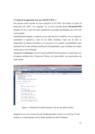 21
3.7 Inicio de la aplicación web con ASP.NET MVC 3
Este proceso inició creando un nuevo proyecto en VS 2010. Ahí mismo se colocó la
aplicación web MVC 3 en lenguaje C#, la cual se decidió llamar SistemaP3CFDI
Después de esto, lo que dio como resultado fue una página predefinida que sirvió solo
como ejemplo.
Inmediatamente después se empezó a crear cada uno de los modelos, con su respectivo
controlador y respectivas vistas de las tablas auxiliares. Cada uno de ellos es
almacenado de manera automática en el proyecto en su carpeta correspondiente para
mantenerlo de lo más ordenado posible para el programador y que el dedique ese tiempo
sistema que se está realizando.
Agregando el namespace System.ComponentModel.DataAnnotations se pudo hacer uso
de algunos atributos (Key, Requiered, Display, etc.) para definir las características de
cada modelo.
Figura 3. 4 Modelo de la tabla Payments. (Ej. de una tabla auxiliar)
Después de eso, tocó el turno de crear la tabla principal. Como se ve en la Fig. 3.6 este
modelo se va relacionando con los demás mediante las llaves foráneas,
 