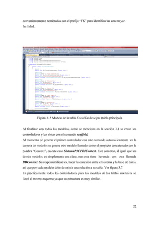 22
convenientemente nombradas con el prefijo “FK” para identificarlas con mayor
facilidad.
Figura 3. 5 Modelo de la tabla FiscalTaxReceipts (tabla principal)
Al finalizar con todos los modelos, como se menciona en la sección 3.4 se crean los
controladores y las vistas con el comando scaffold.
Al momento de generar el primer controlador con este comando automáticamente en la
carpeta de modelos se genera otro modelo llamado como el proyecto concatenado con la
palabra “Context”, en este caso SistemaP3CFDIContext. Este contexto, al igual que los
demás modelos, es simplemente una clase, mas esta tiene herencia con otra llamada
BDContext. Su responsabilidad es, hacer la conexión entre el sistema y la base de datos,
así que por cada modelo debe de existir una relación a su tabla. Ver figura 3.7.
En prácticamente todos los controladores para los modelos de las tablas auxiliares se
llevó el mismo esquema ya que su estructura es muy similar.
 