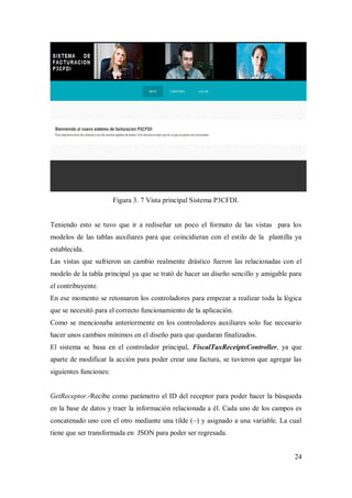 24
Figura 3. 7 Vista principal Sistema P3CFDI.
Teniendo esto se tuvo que ir a rediseñar un poco el formato de las vistas para los
modelos de las tablas auxiliares para que coincidieran con el estilo de la plantilla ya
establecida.
Las vistas que sufrieron un cambio realmente drástico fueron las relacionadas con el
modelo de la tabla principal ya que se trató de hacer un diseño sencillo y amigable para
el contribuyente.
En ese momento se retomaron los controladores para empezar a realizar toda la lógica
que se necesitó para el correcto funcionamiento de la aplicación.
Como se mencionaba anteriormente en los controladores auxiliares solo fue necesario
hacer unos cambios mínimos en el diseño para que quedaran finalizados.
El sistema se basa en el controlador principal, FiscalTaxReceiptsController, ya que
aparte de modificar la acción para poder crear una factura, se tuvieron que agregar las
siguientes funciones:
GetReceptor.-Recibe como parámetro el ID del receptor para poder hacer la búsqueda
en la base de datos y traer la información relacionada a él. Cada uno de los campos es
concatenado uno con el otro mediante una tilde (~) y asignado a una variable. La cual
tiene que ser transformada en JSON para poder ser regresada.
 