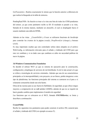25
GetTransmitter.- Realiza exactamente lo mismo que la función anterior a diferencia de
que realiza la búsqueda en la tabla de emisores.
PendingPayCFDI.- Su función es traer a la vista una lista de todos los CFDI pendientes
del emisor, ya que como parámetro recibe su ID. El resultado es pasado a su vista,
llamada de la misma manera, mediante un datatable, el cual es desplegado hacia el
usuario mediante una tabla de HTML.
Además en las vistas _CreateOrEdit y Create se utilizaron funciones de JavaScript
para controlar los eventos de la página (ready), DropDownList (change) y botones
(click).
Es muy importante resaltar que este controlador utilizo datos alojados en el archivo
Web.Config, es información relevante para el sellado y timbrado del CFDI pero que
rara vez cambiara y si en dado caso que cambiara se edita sin necesidad publicar de
nuevo la página.
3.8 Windows Communication Foundation
Se decidió el utilizar WCF ya que es sistema de ejecución para la construcción,
configuración y despliegue de servicios de red distribuida. Es de lo más actual a lo que
se refiere a tecnologías de servicios orientados. Además que una de sus características
principales es la interoperabilidad y este proyecto, en un futuro, podría integrarse a otro
tipo de plataformas, las funciones principales del sistema se centraron en el para a si
solamente consumirlas desde una sola fuente.
Otras de las razones para su uso fueron la fiabilidad y la seguridad, ya que ofrece rangos
mayores a comparación de un web service (ASMX), además de que no se requirió de
hacer grandes cambios para implementar el modelo de seguridad.
Las funciones que se colocaron en el WCF, llamado P3CFDIService, se listan y
describen a continuación:
CreateINIfile
Recibe los siguientes tres parámetros para poder construir el archivo INI, esencial para
el sellado y timbrado del CFDI (ver ejemplo en anexo F):
 