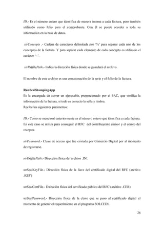 26
ID.- Es el número entero que identifica de manera interna a cada factura, pero también
utilizado como folio para el comprobante. Con él se puede acceder a toda su
información en la base de datos.
strConcepts .- Cadena de caracteres delimitada por „%‟ para separar cada uno de los
conceptos de la factura. Y para separar cada elemento de cada concepto es utilizado el
carácter „~‟.
strINIfilePath.- Indica la dirección física donde se guardará el archivo.
El nombre de este archivo es una concatenación de la serie y el folio de la factura.
RunSealStampingApp
Es la encargada de correr un ejecutable, proporcionado por el PAC, que verifica la
información de la factura, si todo es correcto la sella y timbra.
Recibe los siguientes parámetros:
ID.- Como se mencionó anteriormente es el número entero que identifica a cada factura.
En este caso se utiliza para conseguir el RFC del contribuyente emisor y el correo del
receptor.
strPassword.- Clave de acceso que fue enviada por Comercio Digital por al momento
de registrarse.
strINIfilePath.- Dirección física del archivo .INI.
strSealKeyFile.- Dirección física de la llave del certificado digital del RFC (archivo
.KEY)
strSealCertFile.- Dirección física del certificado público del RFC (archivo .CER)
strSealPassword.- Dirección física de la clave que se puso al certificado digital al
momento de generar el requerimiento en el programa SOLCEDI.
 