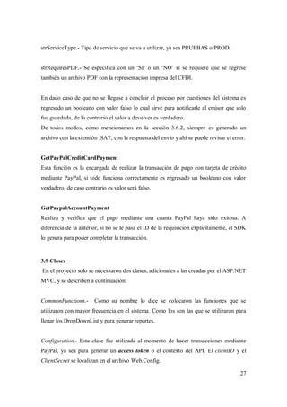 27
strServiceType.- Tipo de servicio que se va a utilizar, ya sea PRUEBAS o PROD.
strRequiresPDF.- Se especifica con un „SI‟ o un „NO‟ si se requiere que se regrese
también un archivo PDF con la representación impresa del CFDI.
En dado caso de que no se llegase a concluir el proceso por cuestiones del sistema es
regresado un booleano con valor falso lo cual sirve para notificarle al emisor que solo
fue guardada, de lo contrario el valor a devolver es verdadero.
De todos modos, como mencionamos en la sección 3.6.2, siempre es generado un
archivo con la extensión .SAT, con la respuesta del envío y ahí se puede revisar el error.
GetPayPalCreditCardPayment
Esta función es la encargada de realizar la transacción de pago con tarjeta de crédito
mediante PayPal, si todo funciona correctamente es regresado un booleano con valor
verdadero, de caso contrario es valor será falso.
GetPaypalAccountPayment
Realiza y verifica que el pago mediante una cuanta PayPal haya sido exitosa. A
diferencia de la anterior, si no se le pasa el ID de la requisición explícitamente, el SDK
lo genera para poder completar la transacción.
3.9 Clases
En el proyecto solo se necesitaron dos clases, adicionales a las creadas por el ASP.NET
MVC, y se describen a continuación:
CommonFunctions.- Como su nombre lo dice se colocaron las funciones que se
utilizaron con mayor frecuencia en el sistema. Como los son las que se utilizaron para
llenar los DropDownList y para generar reportes.
Configuration.- Esta clase fue utilizada al momento de hacer transacciones mediante
PayPal, ya sea para generar un access token o el contexto del API. El clientID y el
ClientSecret se localizan en el archivo Web.Config.
 