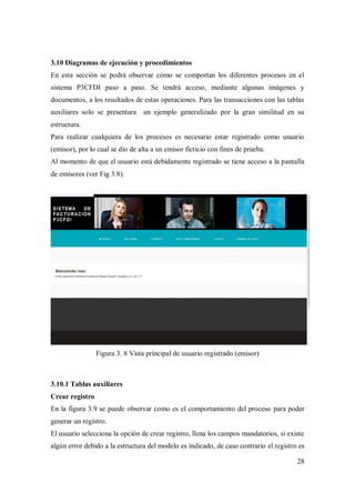 28
3.10 Diagramas de ejecución y procedimientos
En esta sección se podrá observar cómo se comportan los diferentes procesos en el
sistema P3CFDI paso a paso. Se tendrá acceso, mediante algunas imágenes y
documentos, a los resultados de estas operaciones. Para las transacciones con las tablas
auxiliares solo se presentara un ejemplo generalizado por la gran similitud en su
estructura.
Para realizar cualquiera de los procesos es necesario estar registrado como usuario
(emisor), por lo cual se dio de alta a un emisor ficticio con fines de prueba.
Al momento de que el usuario está debidamente registrado se tiene acceso a la pantalla
de emisores (ver Fig 3.8).
Figura 3. 8 Vista principal de usuario registrado (emisor)
3.10.1 Tablas auxiliares
Crear registro
En la figura 3.9 se puede observar como es el comportamiento del proceso para poder
generar un registro.
El usuario selecciona la opción de crear registro, llena los campos mandatorios, si existe
algún error debido a la estructura del modelo es indicado, de caso contrario el registro es
 