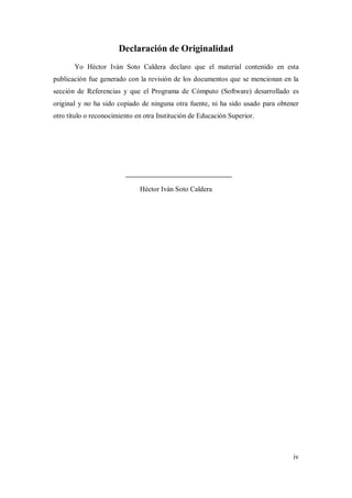 iv
Declaración de Originalidad
Yo Héctor Iván Soto Caldera declaro que el material contenido en esta
publicación fue generado con la revisión de los documentos que se mencionan en la
sección de Referencias y que el Programa de Cómputo (Software) desarrollado es
original y no ha sido copiado de ninguna otra fuente, ni ha sido usado para obtener
otro título o reconocimiento en otra Institución de Educación Superior.
Héctor Iván Soto Caldera
 