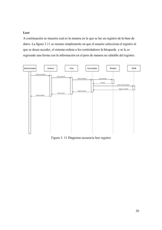 30
Leer
A continuación se muestra cual es la manera en la que se lee un registro de la base de
datos. La figura 3.11 se resume simplemente en que el usuario selecciona el registro al
que se desea acceder, el sistema ordena a los controladores la búsqueda y se le es
regresado una forma con la información en el pero de manera no editable del registro.
Figura 3. 11 Diagrama secuencia leer registro
 