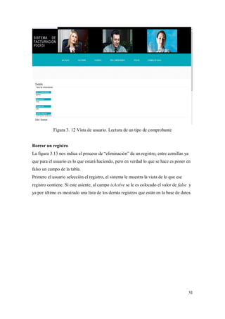 31
Figura 3. 12 Vista de usuario. Lectura de un tipo de comprobante
Borrar un registro
La figura 3.13 nos indica el proceso de “eliminación” de un registro, entre comillas ya
que para el usuario es lo que estará haciendo, pero en verdad lo que se hace es poner en
falso un campo de la tabla.
Primero el usuario selección el registro, el sistema le muestra la vista de lo que ese
registro contiene. Si este asiente, al campo isActive se le es colocado el valor de false y
ya por último es mostrado una lista de los demás registros que están en la base de datos.
 
