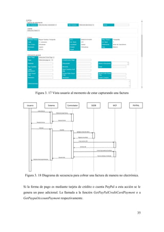35
Figura 3. 17 Vista usuario al momento de estar capturando una factura
Figura 3. 18 Diagrama de secuencia para cobrar una factura de manera no electrónica.
Si la forma de pago es mediante tarjeta de crédito o cuenta PayPal a esta acción se le
genera un paso adicional. La llamada a la función GetPayPalCreditCardPayment o a
GetPaypalAccountPayment respectivamente.
 