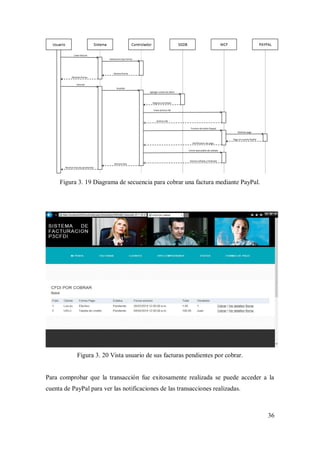 36
Figura 3. 19 Diagrama de secuencia para cobrar una factura mediante PayPal.
Figura 3. 20 Vista usuario de sus facturas pendientes por cobrar.
Para comprobar que la transacción fue exitosamente realizada se puede acceder a la
cuenta de PayPal para ver las notificaciones de las transacciones realizadas.
 