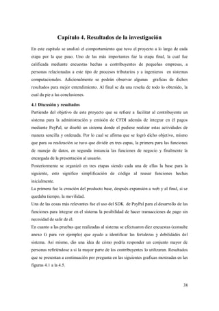 38
Capítulo 4. Resultados de la investigación
En este capítulo se analizó el comportamiento que tuvo el proyecto a lo largo de cada
etapa por la que paso. Uno de las más importantes fue la etapa final, la cual fue
calificada mediante encuestas hechas a contribuyentes de pequeñas empresas, a
personas relacionadas a este tipo de procesos tributarios y a ingenieros en sistemas
computacionales. Adicionalmente se podrán observar algunas graficas de dichos
resultados para mejor entendimiento. Al final se da una reseña de todo lo obtenido, la
cual da pie a las conclusiones.
4.1 Discusión y resultados
Partiendo del objetivo de este proyecto que se refiere a facilitar al contribuyente un
sistema para la administración y emisión de CFDI además de integrar en él pagos
mediante PayPal, se diseñó un sistema donde el pudiese realizar estas actividades de
manera sencilla y ordenada. Por lo cual se afirma que se logró dicho objetivo, mismo
que para su realización se tuvo que dividir en tres capas, la primera para las funciones
de manejo de datos, en segunda instancia las funciones de negocio y finalmente la
encargada de la presentación al usuario.
Posteriormente se organizó en tres etapas siendo cada una de ellas la base para la
siguiente, esto significo simplificación de código al reusar funciones hechas
inicialmente.
La primera fue la creación del producto base, después expansión a web y al final, si se
quedaba tiempo, la movilidad.
Una de las cosas más relevantes fue el uso del SDK de PayPal para el desarrollo de las
funciones para integrar en el sistema la posibilidad de hacer transacciones de pago sin
necesidad de salir de él.
En cuanto a las pruebas que realizadas al sistema se efectuaron diez encuestas (consulte
anexo G para ver ejemplo) que ayudo a identificar las fortalezas y debilidades del
sistema. Así mismo, dio una idea de cómo podría responder un conjunto mayor de
personas refiriéndose a si la mayor parte de los contribuyentes lo utilizaran. Resultados
que se presentan a continuación por pregunta en las siguientes graficas mostradas en las
figuras 4.1 a la 4.5.
 