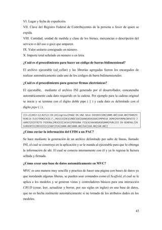 43
VI. Lugar y fecha de expedición.
VII. Clave del Registro Federal de Contribuyentes de la persona a favor de quien se
expida.
VIII. Cantidad, unidad de medida y clase de los bienes, mercancías o descripción del
servicio o del uso o goce que amparen.
IX. Valor unitario consignado en número.
X. Importe total señalado en número o en letra.
¿Cuál es el procedimiento para hacer un código de barras bidimensional?
El archivo ejecutable (cd_cellar) y las librerías agregadas fueron los encargados de
realizar automáticamente cada uno de los códigos de barra bidimensionales.
¿Cuál es el procedimiento para generar firmas electrónicas?
El ejecutable, mediante el archivo INI generado por el desarrollador, concatenaba
automáticamente cada dato requerido en la cadena. Por ejemplo para la cadena original
se inicia y se termina con el digito doble pipe ( || ) y cada dato es delimitado con el
digito pipe ( | ).
||3.2|2013-12-02T22:18:24|ingreso|PAGO EN UNA SOLA EXHIBICION|1000.00|1160.00|TRANSFE
RENCIA ELECTRONICA|D.F.,MEXICO|DESCONOCIDO|AAA010101AAA|EMPRESA DEMO|REFORMA|BENITO J
UAREZ|DISTRITO FEDERAL|MEXICO|34343|PERSONA FISCA|XAXX010101000|PUBLICO EN GENERAL|IN
SURGENTES|MEXICO|1|CANT|PZA|1000.00|1000.00|IVA|160.00|160.00||
¿Cómo enviar la información del CFDI a un PAC?
Se hace mediante la generación de un archivo delimitado por salto de líneas, llamado
INI, el cual se construye en la aplicación y se le manda al ejecutable para que lo obtenga
la información de ahí. El cual se conecta internamente con él y ya lo regresa la factura
sellada y firmada.
¿Cómo crear una base de datos automáticamente en MVC?
MVC es una manera muy sencilla y practica de hacer una página con bases de datos ya
que instalando algunas liberas, se pueden usar comandos como el Scaffold, el cual se le
aplica a los modelos y se generan vistas y controladores básicos para una interacción
CRUD (crear, leer, actualizar y borrar, por sus siglas en ingles) en una base de datos,
que no es hecha realmente automáticamente si no tomada de los atributos dados en los
modelos.
 