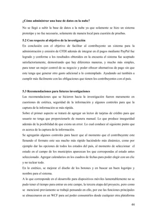 44
¿Cómo administrar una base de datos en la nube?
No se llegó a subir la base de datos a la nube ya que solamente se hizo un sistema
prototipo y no fue necesario, solamente de manera local para cuestión de pruebas.
5.2 Con respecto al objetivo de la investigación
En conclusión con el objetivo de facilitar al contribuyente un sistema para la
administración y emisión de CFDI además de integrar en él pagos mediante PayPal fue
logrado y conforme a los resultados obtenidos en la encuesta el sistema fue aceptado
satisfactoriamente, demostrando que hay diferentes maneras, y mucho más simples,
para tener un mejor control de su negocio y poder ofrecer alternativas de pago sin que
este tenga que generar otro gasto adicional a lo contemplado. Ayudando así también a
cumplir más fácilmente con las obligaciones que tienen los contribuyentes con el país.
5.3 Recomendaciones para futuras investigaciones
Las recomendaciones que se hicieron hacia la investigación fueron meramente en
cuestiones de estética, seguridad de la información y algunos controles para que la
captura de la información se más rápida.
Sobre el primer aspecto se tratará de agregar un lector de tarjetas de crédito para que
usuario no tenga que proporcionarlo de manera manual. Lo que produce inseguridad
además de la posibilidad de que exista un error. Lo cual conduce al siguiente punto que
es acerca de la captura de la información.
Se agregarán algunos controles para hacer que al momento que el contribuyente este
llenando el formato este sea mucho más rápido haciéndolo más dinámico, como por
ejemplo dar las opciones de todos los estados del país, al momento de seleccionar el
estado en el campo de los municipios aparezcan los que correspondas al estado antes
seleccionado. Agregar calendarios en los cuadros de fechas para poder elegir con un clic
y no teclear todo.
En lo estético, se mejorar el diseño de los botones y en buscar un buen logotipo y
nombre para el sistema.
A lo que corresponde en el desarrollo para dispositivos móviles lamentablemente no se
pudo tener el tiempo para entrar en este campo, la tercera etapa del proyecto, pero como
se mencionó previamente se trabajó pensando en ello, por eso las funciones principales
se almacenaron en un WCF para así poder consumirlos desde cualquier otra plataforma
 