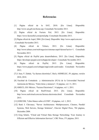 46
Referencias
[1] Página oficial de la SAT, 2010. [En Línea]. Disponible:
http://www.sat.gob.mx/home.asp. Consultado Noviembre 2013.
[2] Página oficial de Factura Fiel, 2013. [En Línea]. Disponible:
https://www.facturafiel.com/portal.php. Consultado Diciembre 2013.
[3] Página oficial de Aspel, 2004. [En Línea]. Disponible: http://www.aspel.com.mx/
. Consultado Noviembre 2013.
[4] Página oficial de Telmex, 2013. [En Línea]. Disponible:
http://www.telmex.com/web/negocios/sistemas-aspel-factura?active=1. Consultado
Noviembre 2013.
[5] Página oficial de PayPal para desarrolladores, 2013. [En Línea]. Disponible:
https://developer.paypal.com/webapps/developer/. Consultado Noviembre 2013.
[6] Página oficial de PayPal, 2013. [En Línea]. Disponible:
https://www.paypal.com/webapps/mpp/credit-card-reader. Consultado Noviembre
2013.
[7] J. Inza, V. Zabala, “La factura electrónica”, Red y ASIMELEC, 50 páginas, versión
2010, 2010.
[8] Facultad de Contaduría y Administración (FCA) de la Universidad Nacional
Autónoma de México, “Entre letras y números”, 32 páginas, vol. 11, 2011.
[9] AMECE, GS1 México, “Factura Electrónica”, 14 páginas, vol. 1, 2011.
[10] Página oficial de RealVirtual, 2013. [En Línea]. Disponible:
http://www.realvirtual.com.mx/factura-electronica.html. Consultado Noviembre
2013.
[11] EDICOM, “Libro blanco sobre el CFDI”, 10 páginas, vol. 1, 2013.
[12] René J. Chevance, “Server Architectures: Multiprocessors, Clusters, Parallel
Systems, Web Servers, Storage Solutions”, Elsevier Digital Press, 784 páginas,
Diciembre 2004.
[13] Greg Schulz, “Cloud and Virtual Data Storage Networking: Your Journey to
Efficient and Effective Information Services”, CRC Press, 371 páginas, 2011.
 