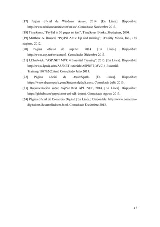 47
[17] Página oficial de Windows Azure, 2014. [En Línea]. Disponible:
http://www.windowsazure.com/en-us/. Consultado Noviembre 2013.
[18] TimeSaver, “PayPal in 30 pages or less”, TimeSaver Books, 36 páginas, 2004.
[19] Matthew A. Russell, “PayPal APIs: Up and running”, O'Reilly Media, Inc., 135
páginas, 2012.
[20] Página oficial de asp.net. 2014. [En Línea]. Disponible:
http://www.asp.net/mvc/mvc3. Consultado Diciembre 2013.
[21] J.Chadwick. “ASP.NET MVC 4 Essential Training”, 2013. [En Línea]. Disponible:
http://www.lynda.com/ASPNET-tutorials/ASPNET-MVC-4-Essential-
Training/109762-2.html. Consultado Julio 2013.
[22] Página oficial de DreamSpark. [En Línea]. Disponible:
https://www.dreamspark.com/Student/default.aspx. Consultado Julio 2013.
[23] Documentación sobre PayPal Rest API .NET, 2014. [En Línea]. Disponible:
https://github.com/paypal/rest-api-sdk-dotnet. Consultado Agosto 2013.
[24] Página oficial de Comercio Digital. [En Línea]. Disponible: http://www.comercio-
digital.mx/desarrolladores.html. Consultado Diciembre 2013.
 