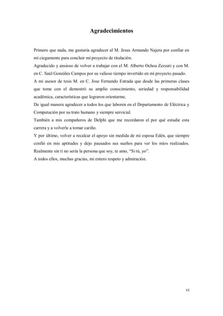 vi
Agradecimientos
Primero que nada, me gustaría agradecer al M. Jesus Armando Najera por confiar en
mí ciegamente para concluir mi proyecto de titulación.
Agradecido y ansioso de volver a trabajar con el M. Alberto Ochoa Zezzati y con M.
en C. Saúl Gonzáles Campos por su valioso tiempo invertido en mí proyecto pasado.
A mi asesor de tesis M. en C. Jose Fernando Estrada que desde las primeras clases
que tome con el demostró su amplio conocimiento, seriedad y responsabilidad
académica, características que lograron orientarme.
De igual manera agradecer a todos los que laboren en el Departamento de Eléctrica y
Computación por su trato humano y siempre servicial.
También a mis compañeros de Delphi que me recordaron el por qué estudie esta
carrera y a volverle a tomar cariño.
Y por último, volver a recalcar el apoyo sin medida de mi esposa Edén, que siempre
confió en mis aptitudes y dejo pausados sus sueños para ver los míos realizados.
Realmente sin ti no sería la persona que soy, te amo, “Si tú, yo”.
A todos ellos, muchas gracias, mi entero respeto y admiración.
 