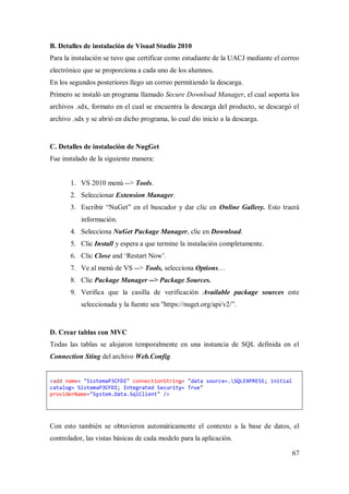 67
B. Detalles de instalación de Visual Studio 2010
Para la instalación se tuvo que certificar como estudiante de la UACJ mediante el correo
electrónico que se proporciona a cada uno de los alumnos.
En los segundos posteriores llego un correo permitiendo la descarga.
Primero se instaló un programa llamado Secure Download Manager, el cual soporta los
archivos .sdx, formato en el cual se encuentra la descarga del producto, se descargó el
archivo .sdx y se abrió en dicho programa, lo cual dio inicio a la descarga.
C. Detalles de instalación de NugGet
Fue instalado de la siguiente manera:
1. VS 2010 menú --> Tools.
2. Seleccionar Extension Manager.
3. Escribir “NuGet” en el buscador y dar clic en Online Gallery. Esto traerá
información.
4. Selecciona NuGet Package Manager, clic en Download.
5. Clic Install y espera a que termine la instalación completamente.
6. Clic Close and „Restart Now‟.
7. Ve al menú de VS --> Tools, selecciona Options…
8. Clic Package Manager --> Package Sources.
9. Verifica que la casilla de verificación Available package sources este
seleccionada y la fuente sea "https://nuget.org/api/v2/”.
D. Crear tablas con MVC
Todas las tablas se alojaron temporalmente en una instancia de SQL definida en el
Connection Sting del archivo Web.Config.
<add name= "SistemaP3CFDI" connectionString= "data source=.SQLEXPRESS; initial
catalog= SistemaP3CFDI; Integrated Security= True"
providerName="System.Data.SqlClient" />
Con esto también se obtuvieron automáticamente el contexto a la base de datos, el
controlador, las vistas básicas de cada modelo para la aplicación.
 