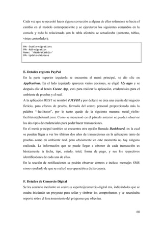 68
Cada vez que se necesitó hacer alguna corrección a alguna de ellas solamente se hacia el
cambio en el modelo correspondiente y se ejecutaron los siguientes comandos en la
consola y todo lo relacionado con la tabla afectaba se actualizaba (contexto, tablas,
vistas controlador):
PM> Enable-migrations
PM> Add-migration
Name: '<NombreCambio>'
PM> Update-database
E. Detalles registro PayPal
En la parte superior izquierda se encuentra el menú principal, se dio clic en
Applications. En el lado izquierdo aparecen varias opciones, se eligió My apps y se
después clic al botón Create App, esto para realizar la aplicación, credenciales para el
ambiente de pruebas y el real.
A la aplicación REST se nombró P3CFDI y por defecto se crea una cuenta del negocio
ficticio, para efectos de prueba, formada del correo personal proporcionado más la
palabra “-facilitator”, por lo tanto quedo de la siguiente manera: metal_violin-
facilitator@hotmail.com. Como se mencionó en el párrafo anterior se pueden observar
los dos tipos de credenciales para poder hacer transacciones.
En el menú principal también se encuentra otra opción llamada Dashboard, en la cual
se pueden llegar a ver los últimos dos años de transacciones en la aplicación tanto de
pruebas como en ambiente real, pero obviamente en este momento no hay ninguna
realizada. La información que se puede llegar a obtener de cada transacción es
básicamente la fecha, tipo, estado, total, forma de pago, y sus los respectivos
identificadores de cada una de ellas.
En la sección de notificaciones se podrán observar correos e incluso mensajes SMS
como resultado de que se realizó una operación a dicha cuenta.
F. Detalles de Comercio Digital
Se les contacto mediante un correo a soporte@comercio-digital.mx, indicándoles que se
estaba iniciando un proyecto para sellar y timbrar los comprobantes y se necesitaba
soporte sobre el funcionamiento del programa que ofrecían.
 