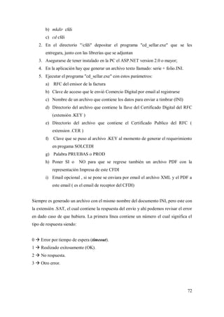 72
b) mkdir cfdi
c) cd cfdi
2. En el directorio "/cfdi" depositar el programa "cd_sellar.exe" que se les
entregara, junto con las librerías que se adjuntan
3. Asegurarse de tener instalado en la PC el ASP.NET version 2.0 o mayor;
4. En la aplicación hay que generar un archivo texto llamado: serie + folio.INI.
5. Ejecutar el programa "cd_sellar.exe" con estos parámetros:
a) RFC del emisor de la factura
b) Clave de acceso que le envió Comercio Digital por email al registrarse
c) Nombre de un archivo que contiene los datos para enviar a timbrar (INI)
d) Directorio del archivo que contiene la llave del Certificado Digital del RFC
(extensión .KEY )
e) Directorio del archivo que contiene el Certificado Publico del RFC (
extension .CER )
f) Clave que se puso al archivo .KEY al momento de generar el requerimiento
en progama SOLCEDI
g) Palabra PRUEBAS o PROD
h) Poner SI o NO para que se regrese también un archivo PDF con la
representación Impresa de este CFDI
i) Email opcional , si se pone se enviara por email el archivo XML y el PDF a
este email ( es el email de receptor del CFDI)
Siempre es generado un archivo con el mismo nombre del documento INI, pero este con
la extensión .SAT, el cual contiene la respuesta del envío y ahí podemos revisar el error
en dado caso de que hubiera. La primera línea contiene un número el cual significa el
tipo de respuesta siendo:
0  Error por tiempo de espera (timeout).
1  Realizado exitosamente (OK).
2  No respuesta.
3  Otro error.
 