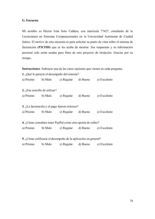 74
G. Encuesta
Mi nombre es Héctor Iván Soto Caldera, con matricula 77427, estudiante de la
Licenciatura en Sistemas Computacionales en la Universidad Autónoma de Ciudad
Juárez. El motivo de esta encuesta es para solicitar su punto de vista sobre el sistema de
facturación (P3CFDI) que se les acaba de mostrar. Sus respuestas y su información
personal solo serán usadas para fines de este proyecto de titulación. Gracias por su
tiempo.
Instrucciones: Subrayar una de las cinco opciones que vienen en cada pregunta.
1. ¿Qué le pareció el desempeño del sistema?
a) Pésimo b) Malo c) Regular d) Bueno e) Excelente
2. ¿Fue sencillo de utilizar?
a) Pésimo b) Malo c) Regular d) Bueno e) Excelente
3. ¿La facturación y el pago fueron exitosos?
a) Pésimo b) Malo c) Regular d) Bueno e) Excelente
4. ¿Cómo considera tener PayPal como otra opción de cobro?
a) Pésimo b) Malo c) Regular d) Bueno e) Excelente
5. ¿Cómo calificaría el desempeño de la aplicación en general?
a) Pésimo b) Malo c) Regular d) Bueno e) Excelente
 