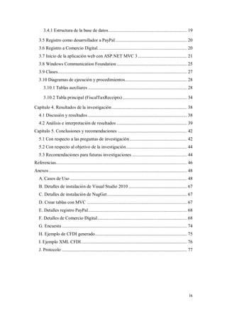 ix
3.4.1 Estructura de la base de datos.................................................................. 19
3.5 Registro como desarrollador a PayPal............................................................ 20
3.6 Registro a Comercio Digital........................................................................... 20
3.7 Inicio de la aplicación web con ASP.NET MVC 3 ......................................... 21
3.8 Windows Communication Foundation ........................................................... 25
3.9 Clases............................................................................................................ 27
3.10 Diagramas de ejecución y procedimientos.................................................... 28
3.10.1 Tablas auxiliares ................................................................................... 28
3.10.2 Tabla principal (FiscalTaxReceipts) ...................................................... 34
Capítulo 4. Resultados de la investigación............................................................... 38
4.1 Discusión y resultados ................................................................................... 38
4.2 Análisis e interpretación de resultados ........................................................... 39
Capítulo 5. Conclusiones y recomendaciones .......................................................... 42
5.1 Con respecto a las preguntas de investigación................................................ 42
5.2 Con respecto al objetivo de la investigación................................................... 44
5.3 Recomendaciones para futuras investigaciones .............................................. 44
Referencias.............................................................................................................. 46
Anexos.................................................................................................................... 48
A. Casos de Uso .................................................................................................. 48
B. Detalles de instalación de Visual Studio 2010 ................................................. 67
C. Detalles de instalación de NugGet................................................................... 67
D. Crear tablas con MVC .................................................................................... 67
E. Detalles registro PayPal................................................................................... 68
F. Detalles de Comercio Digital........................................................................... 68
G. Encuesta ......................................................................................................... 74
H. Ejemplo de CFDI generado............................................................................. 75
I. Ejemplo XML CFDI......................................................................................... 76
J. Protocolo ......................................................................................................... 77
 