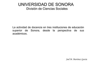 La actividad de docencia en tres instituciones de educación superior de Sonora, desde la perspectiva de sus académicos. UNIVERSIDAD DE SONORA División de Ciencias Sociales Joel M. Martínez García 
