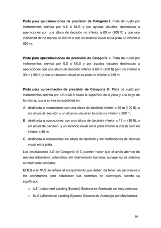 Pista para aproximaciones de precisión de Categoría I. Pista de vuelo por
instrumentos servida por ILS o MLS y por ayudas visuales, destinadas a
operaciones con una altura de decisión no inferior a 60 m (200 ft) y con una
visibilidad de no menos de 800 m o con un alcance visual en la pista no inferior a
550 m.

Pista para aproximaciones de precisión de Categoría II. Pista de vuelo por
instrumentos servida por ILS o MLS y por ayudas visuales destinadas a
operaciones con una altura de decisión inferior a 60 m (200 ft) pero no inferior a
30 m (100 ft) y con un alcance visual en la pista no inferior a 350 m.

Pista para aproximación de precisión de Categoría III. Pista de vuelo por
instrumentos servida por ILS o MLS hasta la superficie de la pista y a lo largo de
la misma, que a su vez se subdivide en:
A. destinada a operaciones con una altura de decisión inferior a 30 m (100 ft), o
sin altura de decisión y un alcance visual en la pista no inferior a 200 m.
B. destinada a operaciones con una altura de decisión inferior a 15 m (50 ft), o
sin altura de decisión, y un alcance visual en la pista inferior a 200 m pero no
inferior a 50 m.
C. destinada a operaciones sin altura de decisión y sin restricciones de alcance
visual en la pista.
Las instalaciones ILS de Categoría III C pueden hacer que el avión aterrice de
manera totalmente automática sin intervención humana, aunque no es práctico
ni totalmente confiable.
El ILS o el MLS se refiere al equipamiento que deben de tener las aeronaves y
los aeródromos para establecer sus sistemas de aterrizajes, siendo su
significado:
o ILS (Instrument Landing System) Sistema se Aterrizaje por Instrumentos.
o MLS (Microwave Landing System) Sistema de Aterrizaje por Microondas.

10

 