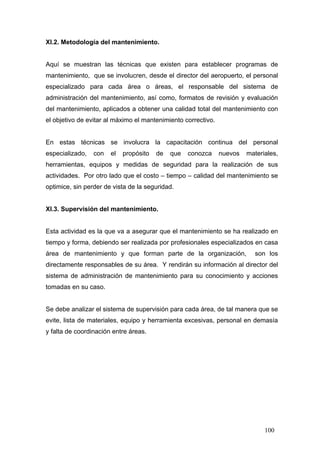 XI.2. Metodología del mantenimiento.

Aquí se muestran las técnicas que existen para establecer programas de
mantenimiento, que se involucren, desde el director del aeropuerto, el personal
especializado para cada área o áreas, el responsable del sistema de
administración del mantenimiento, así como, formatos de revisión y evaluación
del mantenimiento, aplicados a obtener una calidad total del mantenimiento con
el objetivo de evitar al máximo el mantenimiento correctivo.

En estas técnicas se involucra la capacitación continua del personal
especializado,

con

el

propósito

de

que

conozca

nuevos

materiales,

herramientas, equipos y medidas de seguridad para la realización de sus
actividades. Por otro lado que el costo – tiempo – calidad del mantenimiento se
optimice, sin perder de vista de la seguridad.

XI.3. Supervisión del mantenimiento.

Esta actividad es la que va a asegurar que el mantenimiento se ha realizado en
tiempo y forma, debiendo ser realizada por profesionales especializados en casa
área de mantenimiento y que forman parte de la organización,

son los

directamente responsables de su área. Y rendirán su información al director del
sistema de administración de mantenimiento para su conocimiento y acciones
tomadas en su caso.

Se debe analizar el sistema de supervisión para cada área, de tal manera que se
evite, lista de materiales, equipo y herramienta excesivas, personal en demasía
y falta de coordinación entre áreas.

100

 