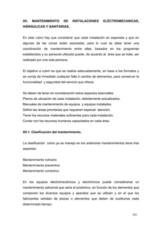 XII.

MANTENIMIENTO

DE

INSTALACIONES

ELÉCTROMECANICAS,

HIDRÁULICAS Y SANITARIAS.

En este rubro hay que considerar que cada instalación es separada y que en
algunas de las zonas están asociadas, para lo cual se debe tener una
coordinación de mantenimiento entre ellas, basados en los programas
establecidos y su personal utilizado puede, de acuerdo al área que se trate, ser
realizado por una sola persona.

El objetivo a cubrir es que se realice adecuadamente, en base a los formatos y
se corrija de inmediato cualquier falla ó cambio de elementos, para conservar la
funcionalidad y seguridad del servicio que ofrece.

Se deben de tener en consideración estos aspectos esenciales:
Planos de ubicación de cada instalación, debidamente actualizados.
Manuales de mantenimiento de equipos y equipos instalados.
Definir las áreas prioritarias que requieren especial atención.
Tener los recursos materiales suficientes para cada instalación.
Contar con los recursos humanos capacitados en cada área.

XII.1. Clasificación del mantenimiento.

La clasificación como ya se manejo en los anteriores mantenimientos tiene tres
aspectos:

Mantenimiento rutinario
Mantenimiento preventivo
Mantenimiento correctivo

En los equipos electromecánicos y electrónicos puede considerarse un
mantenimiento adicional que seria el predictivo, en función de los elementos que
componen los diversos equipos y aparatos que se utilizan y en el que los
fabricantes señalan de piezas o elementos que deben de sustituirse cada
determinado tiempo.
101

 