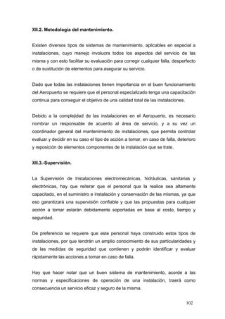 XII.2. Metodología del mantenimiento.

Existen diversos tipos de sistemas de mantenimiento, aplicables en especial a
instalaciones, cuyo manejo involucra todos los aspectos del servicio de las
misma y con esto facilitar su evaluación para corregir cualquier falla, desperfecto
o de sustitución de elementos para asegurar su servicio.

Dado que todas las instalaciones tienen importancia en el buen funcionamiento
del Aeropuerto se requiere que el personal especializado tenga una capacitación
continua para conseguir el objetivo de una calidad total de las instalaciones.

Debido a la complejidad de las instalaciones en el Aeropuerto, es necesario
nombrar un responsable de acuerdo al área de servicio, y a su vez un
coordinador general del mantenimiento de instalaciones, que permita controlar
evaluar y decidir en su caso el tipo de acción a tomar, en caso de falla, deterioro
y reposición de elementos componentes de la instalación que se trate.

XII.3.-Supervisión.

La Supervisión de Instalaciones electromecánicas, hidráulicas, sanitarias y
electrónicas, hay que reiterar que el personal que la realice sea altamente
capacitado, en el suministro e instalación y conservación de las mismas, ya que
eso garantizará una supervisión confiable y que las propuestas para cualquier
acción a tomar estarán debidamente soportadas en base al costo, tiempo y
seguridad.

De preferencia se requiere que este personal haya construido estos tipos de
instalaciones, por que tendrán un amplio conocimiento de sus particularidades y
de las medidas de seguridad que contienen y podrán identificar y evaluar
rápidamente las acciones a tomar en caso de falla.

Hay que hacer notar que un buen sistema de mantenimiento, acorde a las
normas y especificaciones de operación de una instalación, traerá como
consecuencia un servicio eficaz y seguro de la misma.
102

 
