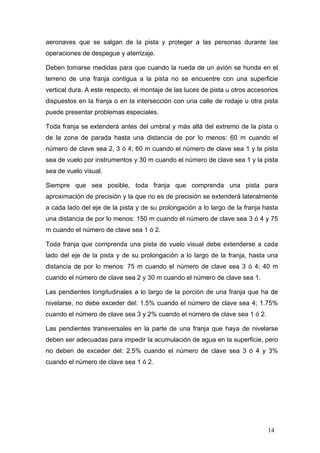 aeronaves que se salgan de la pista y proteger a las personas durante las
operaciones de despegue y aterrizaje.
Deben tomarse medidas para que cuando la rueda de un avión se hunda en el
terreno de una franja contigua a la pista no se encuentre con una superficie
vertical dura. A este respecto, el montaje de las luces de pista u otros accesorios
dispuestos en la franja o en la intersección con una calle de rodaje u otra pista
puede presentar problemas especiales.
Toda franja se extenderá antes del umbral y más allá del extremo de la pista o
de la zona de parada hasta una distancia de por lo menos: 60 m cuando el
número de clave sea 2, 3 ó 4; 60 m cuando el número de clave sea 1 y la pista
sea de vuelo por instrumentos y 30 m cuando el número de clave sea 1 y la pista
sea de vuelo visual.
Siempre que sea posible, toda franja que comprenda una pista para
aproximación de precisión y la que no es de precisión se extenderá lateralmente
a cada lado del eje de la pista y de su prolongación a lo largo de la franja hasta
una distancia de por lo menos: 150 m cuando el número de clave sea 3 ó 4 y 75
m cuando el número de clave sea 1 ó 2.
Toda franja que comprenda una pista de vuelo visual debe extenderse a cada
lado del eje de la pista y de su prolongación a lo largo de la franja, hasta una
distancia de por lo menos: 75 m cuando el número de clave sea 3 ó 4; 40 m
cuando el número de clave sea 2 y 30 m cuando el número de clave sea 1.
Las pendientes longitudinales a lo largo de la porción de una franja que ha de
nivelarse, no debe exceder del: 1.5% cuando el número de clave sea 4; 1.75%
cuando el número de clave sea 3 y 2% cuando el número de clave sea 1 ó 2.
Las pendientes transversales en la parte de una franja que haya de nivelarse
deben ser adecuadas para impedir la acumulación de agua en la superficie, pero
no deben de exceder del: 2.5% cuando el número de clave sea 3 ó 4 y 3%
cuando el número de clave sea 1 ó 2.

14

 
