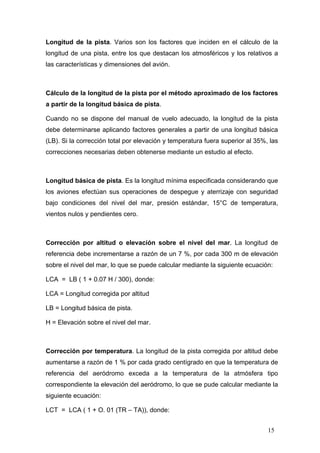 Longitud de la pista. Varios son los factores que inciden en el cálculo de la
longitud de una pista, entre los que destacan los atmosféricos y los relativos a
las características y dimensiones del avión.

Cálculo de la longitud de la pista por el método aproximado de los factores
a partir de la longitud básica de pista.
Cuando no se dispone del manual de vuelo adecuado, la longitud de la pista
debe determinarse aplicando factores generales a partir de una longitud básica
(LB). Si la corrección total por elevación y temperatura fuera superior al 35%, las
correcciones necesarias deben obtenerse mediante un estudio al efecto.

Longitud básica de pista. Es la longitud mínima especificada considerando que
los aviones efectúan sus operaciones de despegue y aterrizaje con seguridad
bajo condiciones del nivel del mar, presión estándar, 15°C de temperatura,
vientos nulos y pendientes cero.

Corrección por altitud o elevación sobre el nivel del mar. La longitud de
referencia debe incrementarse a razón de un 7 %, por cada 300 m de elevación
sobre el nivel del mar, lo que se puede calcular mediante la siguiente ecuación:
LCA = LB ( 1 + 0.07 H / 300), donde:
LCA = Longitud corregida por altitud
LB = Longitud básica de pista.
H = Elevación sobre el nivel del mar.

Corrección por temperatura. La longitud de la pista corregida por altitud debe
aumentarse a razón de 1 % por cada grado centígrado en que la temperatura de
referencia del aeródromo exceda a la temperatura de la atmósfera tipo
correspondiente la elevación del aeródromo, lo que se pude calcular mediante la
siguiente ecuación:
LCT = LCA ( 1 + O. 01 (TR – TA)), donde:
15

 
