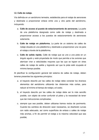 I.2. Calle de rodaje.
Vía definida en un aeródromo terrestre, establecida para el rodaje de aeronaves
y destinada a proporcionar enlace entre una y otra parte del aeródromo,
incluyendo:
a. Calle de acceso al puesto de estacionamiento de aeronaves. La parte
de una plataforma designada como calle de rodaje y destinada a
proporcionar acceso a los puestos de estacionamiento de aeronaves
solamente.
b. Calle de rodaje en plataforma. La parte de un sistema de calles de
rodaje situada en una plataforma y destinada a proporcionar una vía para
el rodaje a través de la plataforma.
c. Calle de salida rápida. Calle de rodaje que se une a una pista en un
ángulo agudo y está proyectada de modo que permita a los aviones que
aterrizan virar a velocidades mayores que las que se logran en otras
calles de rodaje de salida y logrando así que la pista esté ocupada el
mínimo tiempo posible.
Al planificar la configuración general del sistema de calles de rodaje, deben
tenerse presentes los siguientes principios:
a. el trayecto descrito por las calles de rodaje debe conectar los diversos
elementos del aeródromo utilizando las distancias más cortas, para
reducir al mínimo el tiempo de rodaje y el costo;
b. el trayecto descrito por las calles de rodaje debe ser lo más sencillo
posible, con objeto de evitar confundir al piloto y la necesidad de tener
que dar instrucciones complicadas;
c. siempre que sea posible, deben utilizarse tramos rectos de pavimento.
Cuando los cambios de dirección sean necesarios, se diseñarán curvas
con radio adecuado, así como superficies de enlace o calles de rodaje
más anchas, a fin de permitir el rodaje a la máxima velocidad que sea
posible;

17

 