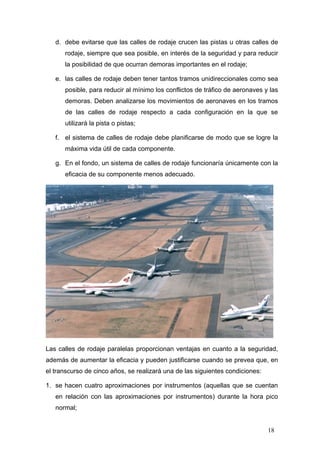 d. debe evitarse que las calles de rodaje crucen las pistas u otras calles de
rodaje, siempre que sea posible, en interés de la seguridad y para reducir
la posibilidad de que ocurran demoras importantes en el rodaje;
e. las calles de rodaje deben tener tantos tramos unidireccionales como sea
posible, para reducir al mínimo los conflictos de tráfico de aeronaves y las
demoras. Deben analizarse los movimientos de aeronaves en los tramos
de las calles de rodaje respecto a cada configuración en la que se
utilizará la pista o pistas;
f. el sistema de calles de rodaje debe planificarse de modo que se logre la
máxima vida útil de cada componente.
g. En el fondo, un sistema de calles de rodaje funcionaría únicamente con la
eficacia de su componente menos adecuado.

Las calles de rodaje paralelas proporcionan ventajas en cuanto a la seguridad,
además de aumentar la eficacia y pueden justificarse cuando se prevea que, en
el transcurso de cinco años, se realizará una de las siguientes condiciones:
1. se hacen cuatro aproximaciones por instrumentos (aquellas que se cuentan
en relación con las aproximaciones por instrumentos) durante la hora pico
normal;

18

 
