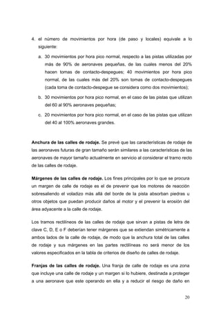 4. el número de movimientos por hora (de paso y locales) equivale a lo
siguiente:
a. 30 movimientos por hora pico normal, respecto a las pistas utilizadas por
más de 90% de aeronaves pequeñas, de las cuales menos del 20%
hacen tomas de contacto-despegues; 40 movimientos por hora pico
normal, de las cuales más del 20% son tomas de contacto-despegues
(cada toma de contacto-despegue se considera como dos movimientos);
b. 30 movimientos por hora pico normal, en el caso de las pistas que utilizan
del 60 al 90% aeronaves pequeñas;
c. 20 movimientos por hora pico normal, en el caso de las pistas que utilizan
del 40 al 100% aeronaves grandes.

Anchura de las calles de rodaje. Se prevé que las características de rodaje de
las aeronaves futuras de gran tamaño serán similares a las características de las
aeronaves de mayor tamaño actualmente en servicio al considerar el tramo recto
de las calles de rodaje.
Márgenes de las calles de rodaje. Los fines principales por lo que se procura
un margen de calle de rodaje es el de prevenir que los motores de reacción
sobresaliendo el voladizo más allá del borde de la pista absorban piedras u
otros objetos que puedan producir daños al motor y el prevenir la erosión del
área adyacente a la calle de rodaje.
Los tramos rectilíneos de las calles de rodaje que sirvan a pistas de letra de
clave C, D, E o F deberían tener márgenes que se extiendan simétricamente a
ambos lados de la calle de rodaje, de modo que la anchura total de las calles
de rodaje y sus márgenes en las partes rectilíneas no será menor de los
valores especificados en la tabla de criterios de diseño de calles de rodaje.
Franjas de las calles de rodaje. Una franja de calle de rodaje es una zona
que incluye una calle de rodaje y un margen si lo hubiere, destinada a proteger
a una aeronave que este operando en ella y a reducir el riesgo de daño en

20

 