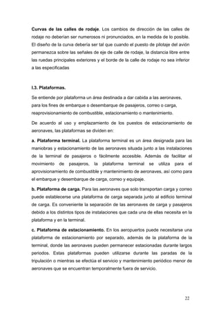Curvas de las calles de rodaje. Los cambios de dirección de las calles de
rodaje no deberían ser numerosos ni pronunciados, en la medida de lo posible.
El diseño de la curva debería ser tal que cuando el puesto de pilotaje del avión
permanezca sobre las señales de eje de calle de rodaje, la distancia libre entre
las ruedas principales exteriores y el borde de la calle de rodaje no sea inferior
a las especificadas

I.3. Plataformas.
Se entiende por plataforma un área destinada a dar cabida a las aeronaves,
para los fines de embarque o desembarque de pasajeros, correo o carga,
reaprovisionamiento de combustible, estacionamiento o mantenimiento.
De acuerdo al uso y emplazamiento de los puestos de estacionamiento de
aeronaves, las plataformas se dividen en:
a. Plataforma terminal. La plataforma terminal es un área designada para las
maniobras y estacionamiento de las aeronaves situada junto a las instalaciones
de la terminal de pasajeros o fácilmente accesible. Además de facilitar el
movimiento

de

pasajeros,

la

plataforma

terminal

se

utiliza

para

el

aprovisionamiento de combustible y mantenimiento de aeronaves, así como para
el embarque y desembarque de carga, correo y equipaje.
b. Plataforma de carga. Para las aeronaves que solo transportan carga y correo
puede establecerse una plataforma de carga separada junto al edificio terminal
de carga. Es conveniente la separación de las aeronaves de carga y pasajeros
debido a los distintos tipos de instalaciones que cada una de ellas necesita en la
plataforma y en la terminal.
c. Plataforma de estacionamiento. En los aeropuertos puede necesitarse una
plataforma de estacionamiento por separado, además de la plataforma de la
terminal, donde las aeronaves pueden permanecer estacionadas durante largos
periodos. Estas plataformas pueden utilizarse durante las paradas de la
tripulación o mientras se efectúa el servicio y mantenimiento periódico menor de
aeronaves que se encuentran temporalmente fuera de servicio.

22

 