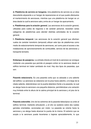 d. Plataforma de servicio en hangares. Una plataforma de servicio es un área
descubierta adyacente a un hangar de reparaciones en el que puede efectuarse
el mantenimiento de aeronaves, mientras que una plataforma de hangar es un
área desde la cual la aeronave sale y entra de un hangar de aparcamiento.
e. Plataformas para la aviación general. Las aeronaves de la aviación general,
utilizadas para vuelos de negocios o de carácter personal, necesitan varias
categorías de plataformas para atender distintas actividades de la aviación
general.
f. Plataforma temporal. Las aeronaves de la aviación general que efectúan
vuelos de carácter transitorio (temporal) utilizan este tipo de plataformas como
medio de estacionamiento temporal de aeronaves, así como para el acceso a las
instalaciones de aprovisionamiento de combustible, servicio de las aeronaves y
transporte terrestre.

Embarque de pasajeros. La entrada directa al nivel de la aeronave se consigue
mediante una pasarela que permite al pasajero entrar en la aeronave desde el
edificio terminal sin haber cambiado de nivel. Hay dos tipos de pasarelas, que
son:

Pasarela estacionaria. Es una pasarela corta que va adosada a una saliente
del edificio. La aeronave se estaciona con la proa hacia adentro, a lo largo de la
citada saliente, deteniéndose con la puerta delantera frente a la pasarela, la cual
se alarga hacia la aeronave una pequeña distancia, permitiéndose una variación
muy limitada entre la altura de la cabina principal de la aeronave y el piso de la
terminal.

Pasarela extensible. Uno de los extremos de la pasarela telescópica va unido al
edificio terminal, mediante articulación, y el otro se sostiene sobre dos ruedas
gemelas orientables, accionadas por motor. La pasarela se orienta hacia la
aeronave y se alarga hasta alcanzar la puerta de la misma. El extremo que se
acopla a la aeronave puede levantarse o bajarse apreciablemente, lo que

23

 