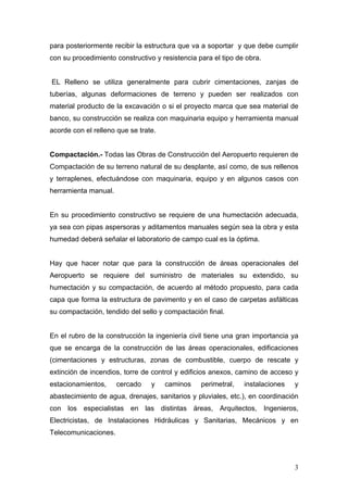 para posteriormente recibir la estructura que va a soportar y que debe cumplir
con su procedimiento constructivo y resistencia para el tipo de obra.

EL Relleno se utiliza generalmente para cubrir cimentaciones, zanjas de
tuberías, algunas deformaciones de terreno y pueden ser realizados con
material producto de la excavación o si el proyecto marca que sea material de
banco, su construcción se realiza con maquinaria equipo y herramienta manual
acorde con el relleno que se trate.

Compactación.- Todas las Obras de Construcción del Aeropuerto requieren de
Compactación de su terreno natural de su desplante, así como, de sus rellenos
y terraplenes, efectuándose con maquinaria, equipo y en algunos casos con
herramienta manual.

En su procedimiento constructivo se requiere de una humectación adecuada,
ya sea con pipas aspersoras y aditamentos manuales según sea la obra y esta
humedad deberá señalar el laboratorio de campo cual es la óptima.

Hay que hacer notar que para la construcción de áreas operacionales del
Aeropuerto se requiere del suministro de materiales su extendido, su
humectación y su compactación, de acuerdo al método propuesto, para cada
capa que forma la estructura de pavimento y en el caso de carpetas asfálticas
su compactación, tendido del sello y compactación final.

En el rubro de la construcción la ingeniería civil tiene una gran importancia ya
que se encarga de la construcción de las áreas operacionales, edificaciones
(cimentaciones y estructuras, zonas de combustible, cuerpo de rescate y
extinción de incendios, torre de control y edificios anexos, camino de acceso y
estacionamientos,

cercado

y

caminos

perimetral,

instalaciones

y

abastecimiento de agua, drenajes, sanitarios y pluviales, etc.), en coordinación
con los especialistas en las distintas áreas, Arquitectos, Ingenieros,
Electricistas, de Instalaciones Hidráulicas y Sanitarias, Mecánicos y en
Telecomunicaciones.

3

 