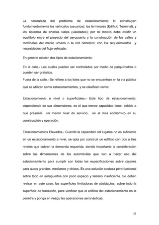La

naturaleza

del

problema

de

estacionamiento

lo

constituyen

fundamentalmente los vehículos (usuarios), las terminales (Edificio Terminal), y
los sistemas de arterias viales (vialidades); por tal motivo debe existir un
equilibrio entre el proyecto del aeropuerto y la construcción de las calles y
terminales del medio urbano o la red carretera; con los requerimientos

y

necesidades del flujo vehicular.
En general existen dos tipos de estacionamiento:
En la calle.- Los cuales pueden ser controlados por medio de parquímetros o
pueden ser gratuitos.
Fuera de la calle.- Se refiere a los lotes que no se encuentran en la vía pública
que se utilizan como estacionamientos, y se clasifican como:

Estacionamiento a nivel o superficiales.- Este tipo de estacionamiento,
dependiendo de sus dimensiones, es el que menor capacidad tiene, debido a
que presenta

un menor nivel de servicio,

es el mas económico en su

construcción y operación.

Estacionamientos Elevados.- Cuando la capacidad del lugares no es suficiente
en un estacionamiento a nivel, se opta por construir un edificio con dos o tres
niveles que cubran la demanda requerida, siendo importante la consideración
sobre las dimensiones de los automóviles que van a hacer uso del
estacionamiento para cumplir con todas las especificaciones sobre cajones
para autos grandes, medianos y chicos. Es una solución costosa pero funcional
sobre todo en aeropuertos con poco espacio y terreno insuficiente. Se deben
revisar en este caso, las superficies limitadoras de obstáculos, sobre todo la
superficie de transición, para verificar que el edificio del estacionamiento no la
penetre y ponga en riesgo las operaciones aeronáuticas.

35

 