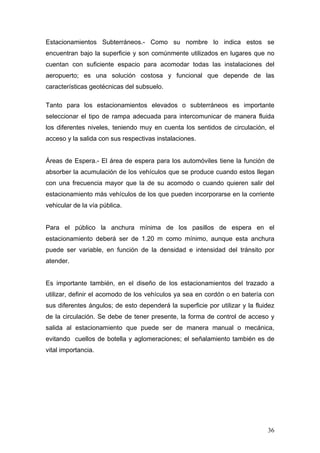 Estacionamientos Subterráneos.- Como su nombre lo indica estos se
encuentran bajo la superficie y son comúnmente utilizados en lugares que no
cuentan con suficiente espacio para acomodar todas las instalaciones del
aeropuerto; es una solución costosa y funcional que depende de las
características geotécnicas del subsuelo.
Tanto para los estacionamientos elevados o subterráneos es importante
seleccionar el tipo de rampa adecuada para intercomunicar de manera fluida
los diferentes niveles, teniendo muy en cuenta los sentidos de circulación, el
acceso y la salida con sus respectivas instalaciones.

Áreas de Espera.- El área de espera para los automóviles tiene la función de
absorber la acumulación de los vehículos que se produce cuando estos llegan
con una frecuencia mayor que la de su acomodo o cuando quieren salir del
estacionamiento más vehículos de los que pueden incorporarse en la corriente
vehicular de la vía pública.

Para el público la anchura mínima de los pasillos de espera en el
estacionamiento deberá ser de 1.20 m como mínimo, aunque esta anchura
puede ser variable, en función de la densidad e intensidad del tránsito por
atender.

Es importante también, en el diseño de los estacionamientos del trazado a
utilizar, definir el acomodo de los vehículos ya sea en cordón o en batería con
sus diferentes ángulos; de esto dependerá la superficie por utilizar y la fluidez
de la circulación. Se debe de tener presente, la forma de control de acceso y
salida al estacionamiento que puede ser de manera manual o mecánica,
evitando cuellos de botella y aglomeraciones; el señalamiento también es de
vital importancia.

36

 