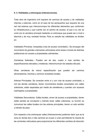 II. 3. Vialidades y entronques (intersecciones).

Toda obra de Ingeniería civil requiere de caminos de acceso y de vialidades
internas y externas, como en el caso de los aeropuertos que requiere de una
red vial extensa que intercomunique los diferentes elementos que conforman
su infraestructura y que cuente con el camino de acceso, el que a su vez se
unirá con la carretera principal mediante un entronque que puede ser a nivel o
desnivel y de muy variadas formas. Para su estudio las vialidades se dividen
en:

Vialidades Primarias: Autopistas (vías de acceso controlado).- Se encargan del
movimiento de grandes volúmenes vehiculares entre áreas a través de distintas
poblaciones sin acceso a propiedades colindantes.

Carreteras federales.- Pueden ser de dos, cuatro o mas carriles; de
especificaciones elevadas y medianas; intercomunican los estados del país.

Otras

carreteras

de

menor

especificación

que

pueden

ser

caminos

alimentadores, brechas y caminos revestidos locales.

Arterias Principales. Se conectan entre sí y con vías de acceso controlado, o
con las demás carreteras, tienen movimientos locales conectados con calles
colectoras, están separadas por medio de camellones y cuentan con accesos
restringidos a propiedades.

Vialidades Secundarias. Calles locales, sirven de acceso a propiedades, tienen
doble sentido de circulación y tránsito local; calles colectoras, su función es
comunicar las calles locales con las arterias principales, tienen un solo sentido
y tránsito de paso.

Con respecto a los entronques viales (Intersecciones) podemos decir que es la
zona en donde dos o más caminos se cruzan o unen permitiendo la mezcla de
las corrientes vehiculares para proporcionar los diferentes cambios de dirección

39

 